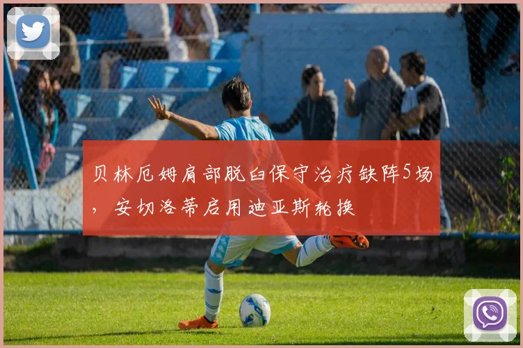 贝林厄姆肩部脱臼保守治疗缺阵5场，安切洛蒂启用迪亚斯轮换