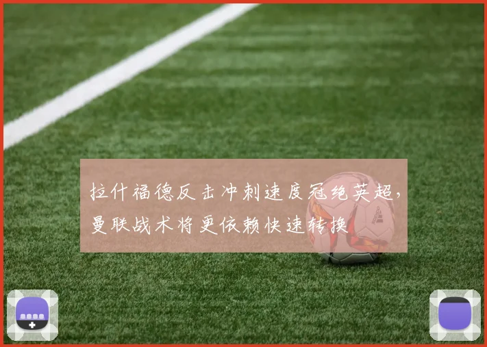 拉什福德反击冲刺速度冠绝英超，曼联战术将更依赖快速转换