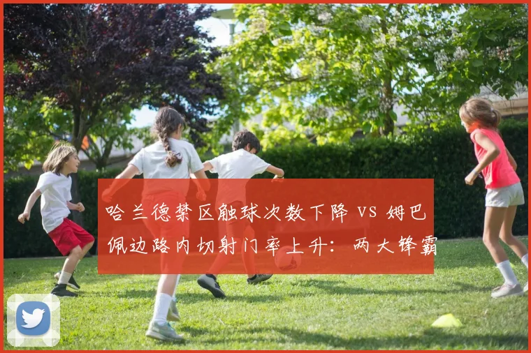 哈兰德禁区触球次数下降 vs 姆巴佩边路内切射门率上升：两大锋霸战术角色演变