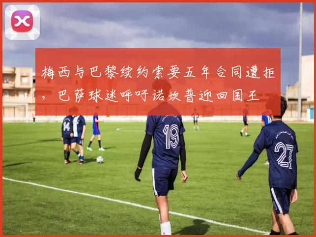梅西与巴黎续约索要五年合同遭拒，巴萨球迷呼吁诺坎普迎回国王