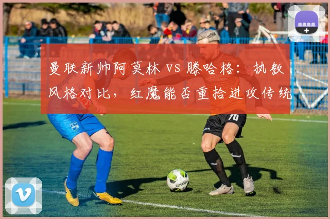 曼联新帅阿莫林 vs 滕哈格：执教风格对比，红魔能否重拾进攻传统？