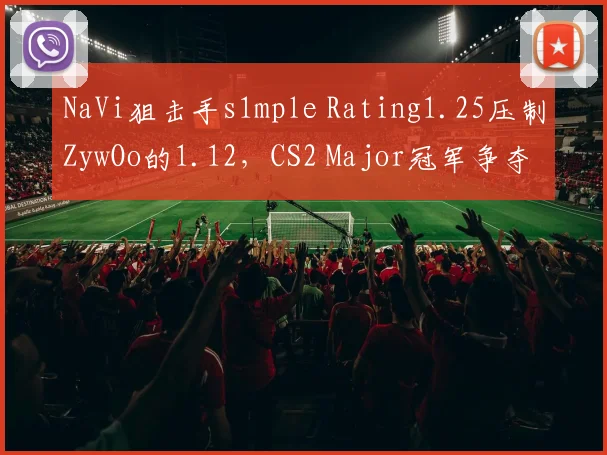 NaVi狙击手s1mple Rating1.25压制ZywOo的1.12，CS2 Major冠军争夺天平倾斜