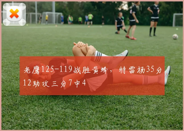 老鹰125-119战胜黄蜂，特雷杨35分12助攻三分7中4