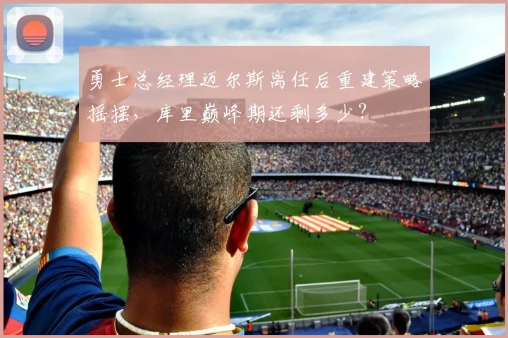 勇士总经理迈尔斯离任后重建策略摇摆，库里巅峰期还剩多少？