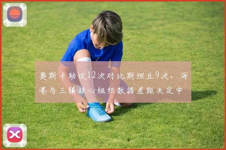 奥斯卡助攻12次对比斯坦丘9次，海港与三镇核心组织数据差距决定中前场流畅度