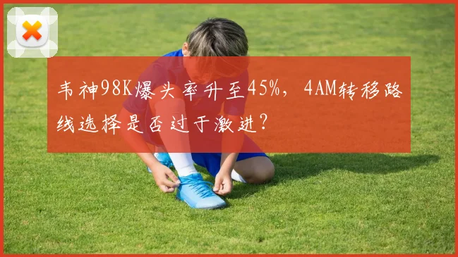 韦神98K爆头率升至45%，4AM转移路线选择是否过于激进？